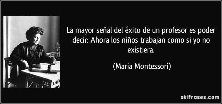 La mayor señal del éxito de un profesor es poder decir: Ahora los niños trabajan como si yo no existiera. (Maria Montessori)