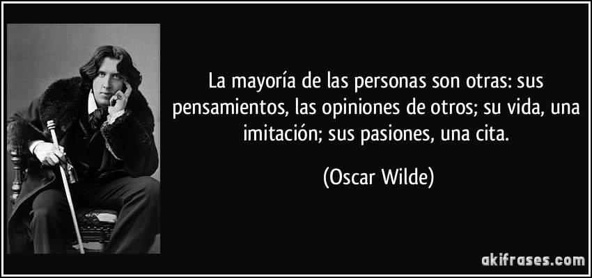 La mayoría de las personas son otras: sus pensamientos, las opiniones de otros; su vida, una imitación; sus pasiones, una cita. (Oscar Wilde)