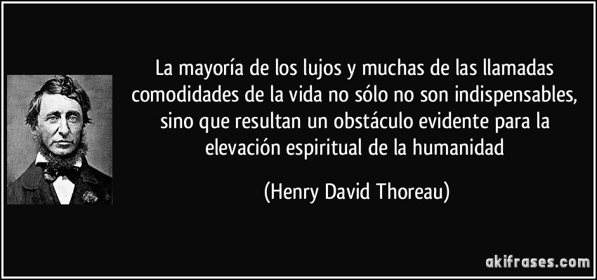La mayoría de los lujos y muchas de las llamadas comodidades de la vida no sólo no son indispensables, sino que resultan un obstáculo evidente para la elevación espiritual de la humanidad (Henry David Thoreau)
