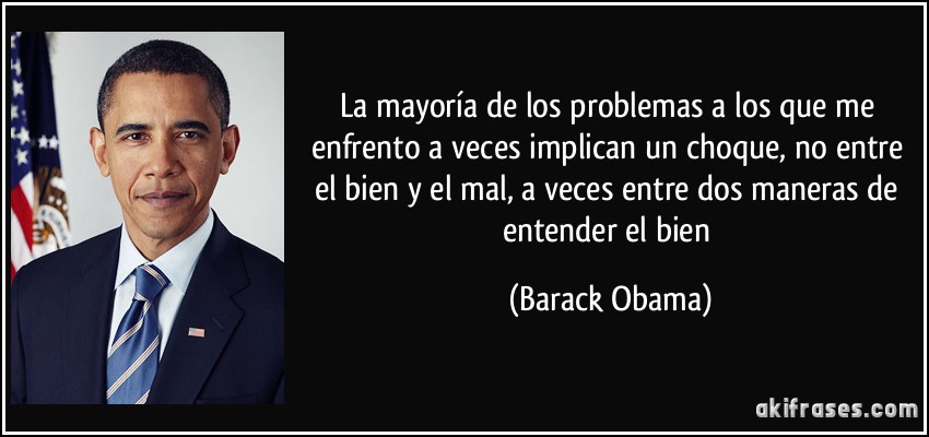 La mayoría de los problemas a los que me enfrento a veces implican un choque, no entre el bien y el mal, a veces entre dos maneras de entender el bien (Barack Obama)