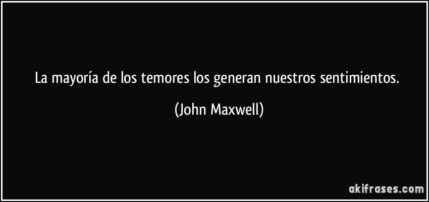 La mayoría de los temores los generan nuestros sentimientos. (John Maxwell)