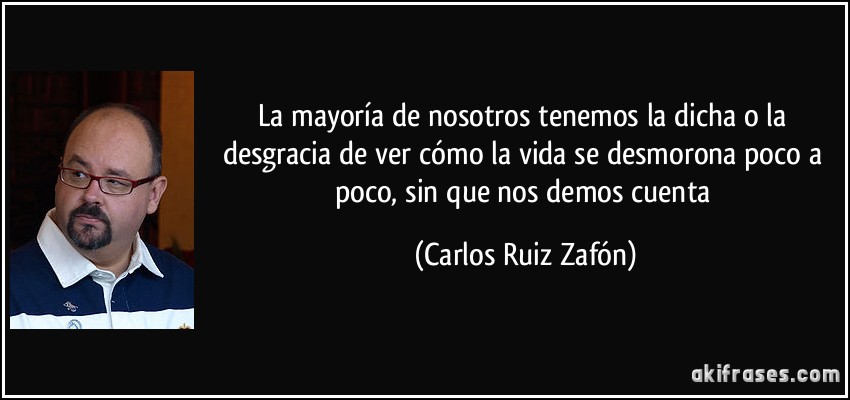 La mayoría de nosotros tenemos la dicha o la desgracia de ver cómo la vida se desmorona poco a poco, sin que nos demos cuenta (Carlos Ruiz Zafón)