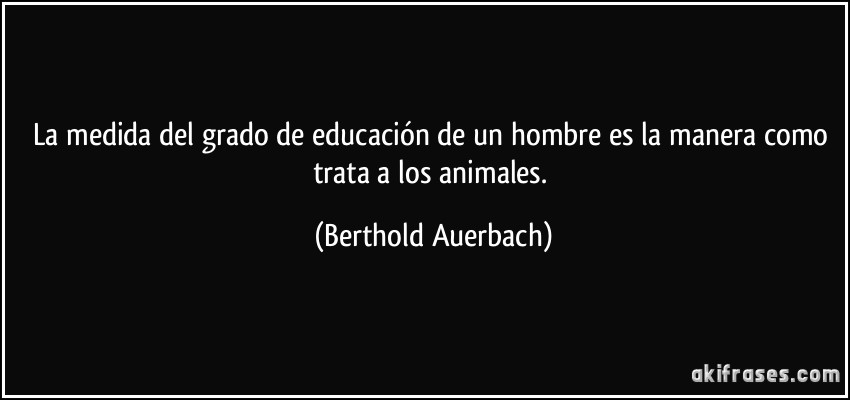La medida del grado de educación de un hombre es la manera como trata a los animales. (Berthold Auerbach)