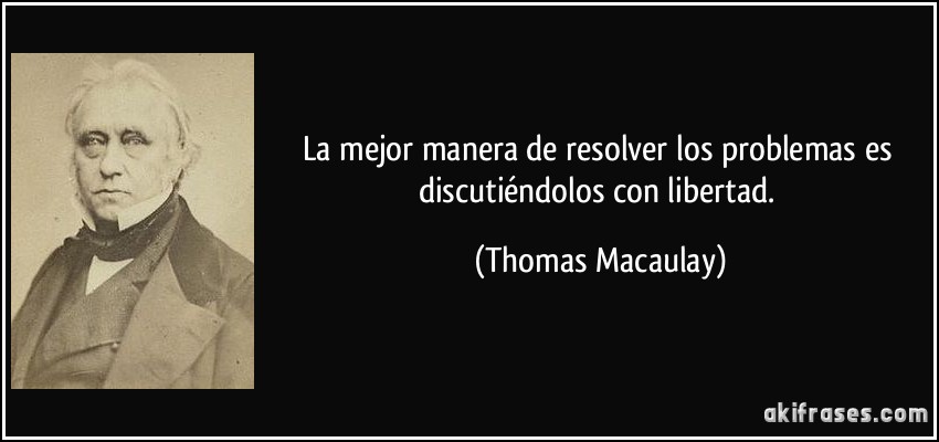 La mejor manera de resolver los problemas es discutiéndolos con libertad. (Thomas Macaulay)