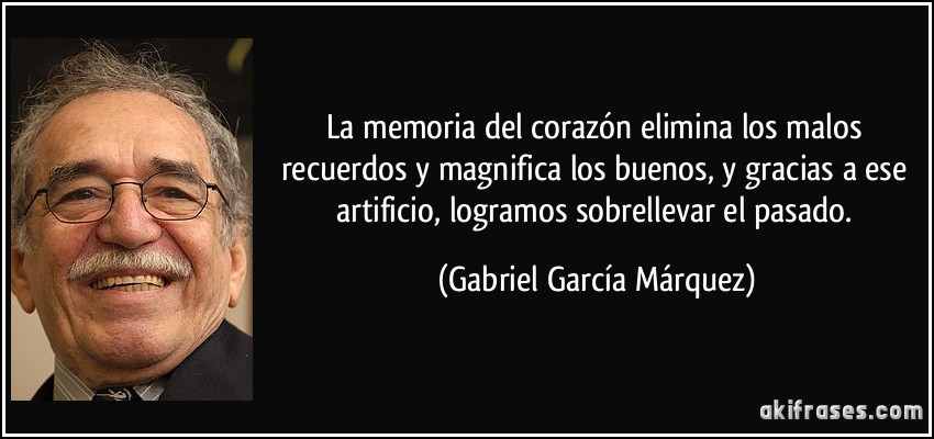La memoria del corazón elimina los malos recuerdos y magnifica los buenos, y gracias a ese artificio, logramos sobrellevar el pasado. (Gabriel García Márquez)