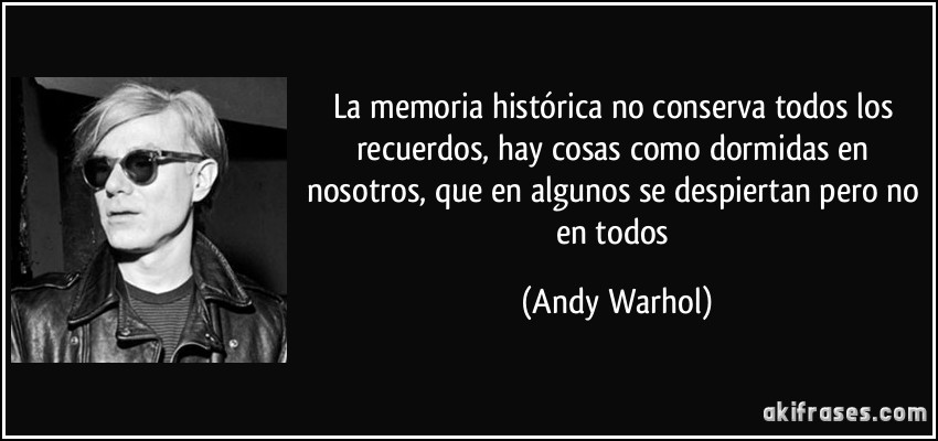 La memoria histórica no conserva todos los recuerdos, hay cosas como dormidas en nosotros, que en algunos se despiertan pero no en todos (Andy Warhol)