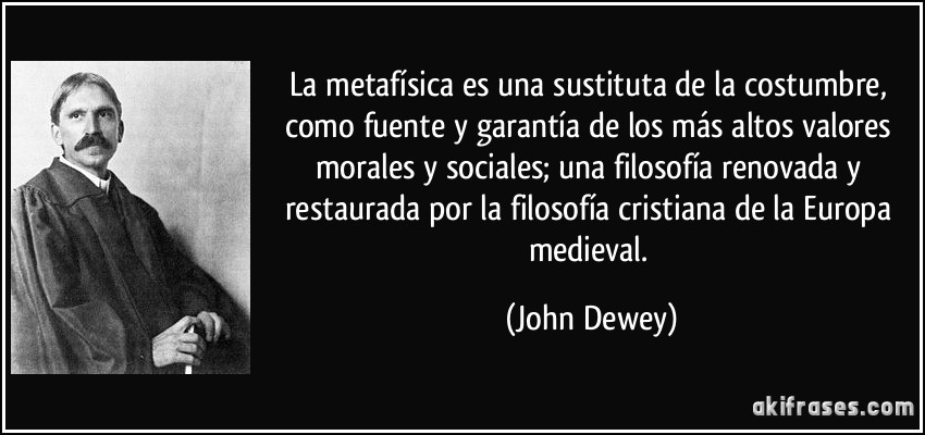 La metafísica es una sustituta de la costumbre, como fuente y garantía de los más altos valores morales y sociales; una filosofía renovada y restaurada por la filosofía cristiana de la Europa medieval. (John Dewey)