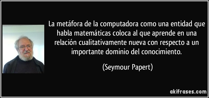 La metáfora de la computadora como una entidad que habla matemáticas coloca al que aprende en una relación cualitativamente nueva con respecto a un importante dominio del conocimiento. (Seymour Papert)
