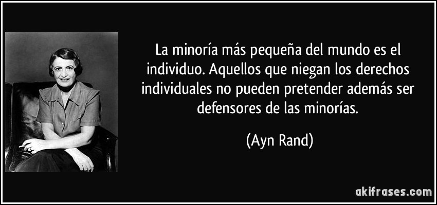 La minoría más pequeña del mundo es el individuo. Aquellos que niegan los derechos individuales no pueden pretender además ser defensores de las minorías. (Ayn Rand)