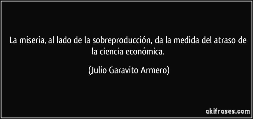 La miseria, al lado de la sobreproducción, da la medida del atraso de la ciencia económica. (Julio Garavito Armero)