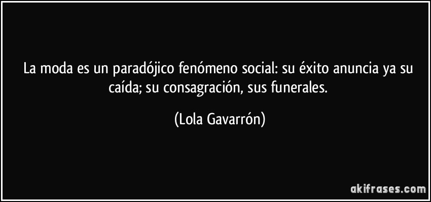 La moda es un paradójico fenómeno social: su éxito anuncia ya su caída; su consagración, sus funerales. (Lola Gavarrón)
