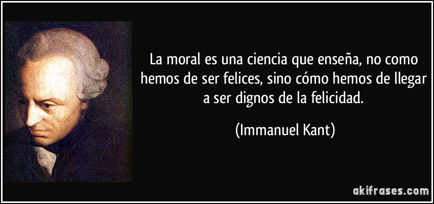 La moral es una ciencia que enseña, no como hemos de ser felices, sino cómo hemos de llegar a ser dignos de la felicidad. (Immanuel Kant)