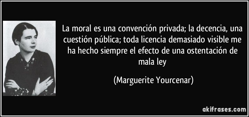 La moral es una convención privada; la decencia, una cuestión pública; toda licencia demasiado visible me ha hecho siempre el efecto de una ostentación de mala ley (Marguerite Yourcenar)