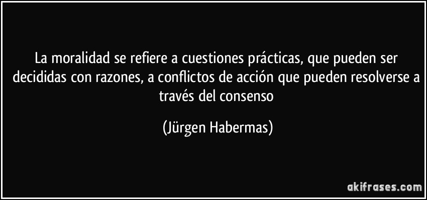 La moralidad se refiere a cuestiones prácticas, que pueden ser decididas con razones, a conflictos de acción que pueden resolverse a través del consenso (Jürgen Habermas)