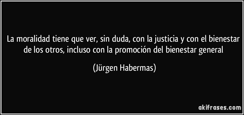 La moralidad tiene que ver, sin duda, con la justicia y con el bienestar de los otros, incluso con la promoción del bienestar general (Jürgen Habermas)