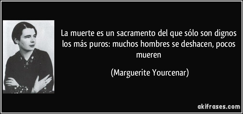 La muerte es un sacramento del que sólo son dignos los más puros: muchos hombres se deshacen, pocos mueren (Marguerite Yourcenar)