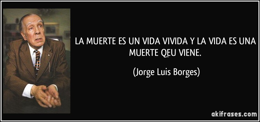 LA MUERTE ES UN VIDA VIVIDA Y LA VIDA ES UNA MUERTE QEU VIENE. (Jorge Luis Borges)