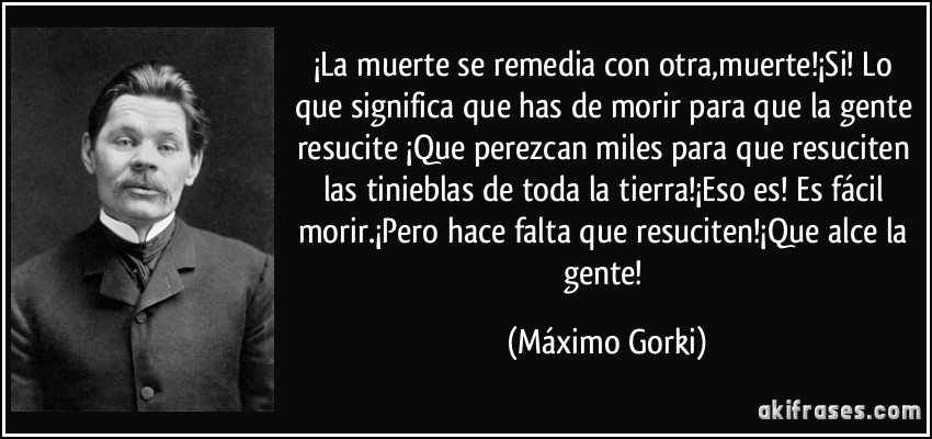 ¡La muerte se remedia con otra,muerte!¡Si! Lo que significa que has de morir para que la gente resucite ¡Que perezcan miles para que resuciten las tinieblas de toda la tierra!¡Eso es! Es fácil morir.¡Pero hace falta que resuciten!¡Que alce la gente! (Máximo Gorki)