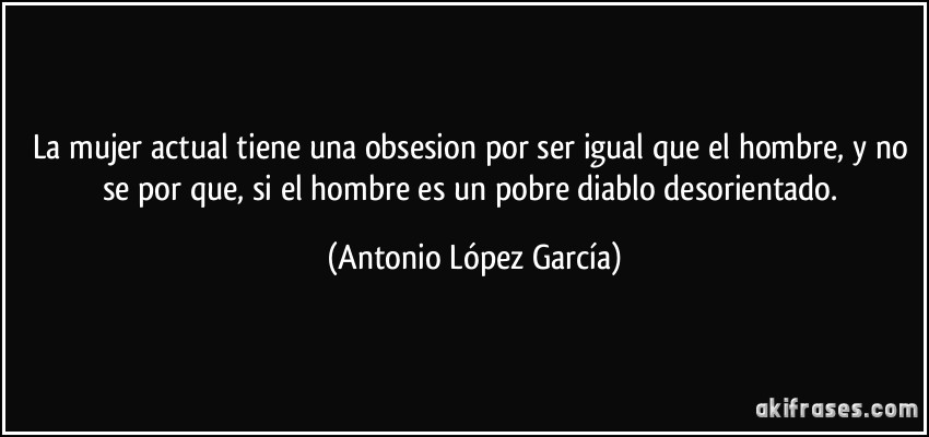 La mujer actual tiene una obsesion por ser igual que el hombre, y no se por que, si el hombre es un pobre diablo desorientado. (Antonio López García)
