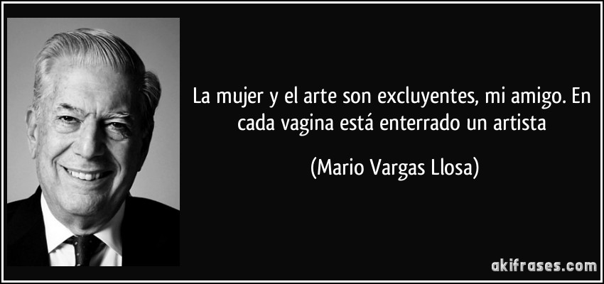 La mujer y el arte son excluyentes, mi amigo. En cada vagina está enterrado un artista (Mario Vargas Llosa)