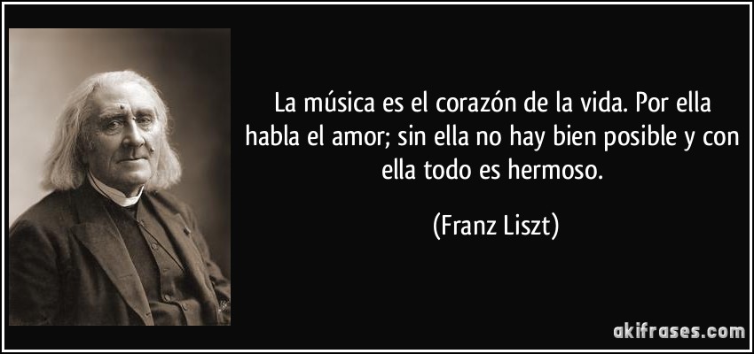 La música es el corazón de la vida. Por ella habla el amor; sin ella no hay bien posible y con ella todo es hermoso. (Franz Liszt)