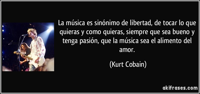 La música es sinónimo de libertad, de tocar lo que quieras y como quieras, siempre que sea bueno y tenga pasión, que la música sea el alimento del amor. (Kurt Cobain)