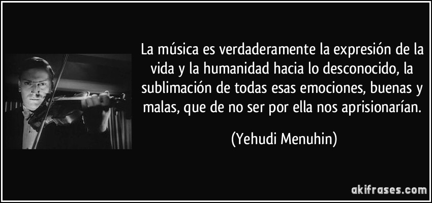 La música es verdaderamente la expresión de la vida y la humanidad hacia lo desconocido, la sublimación de todas esas emociones, buenas y malas, que de no ser por ella nos aprisionarían. (Yehudi Menuhin)