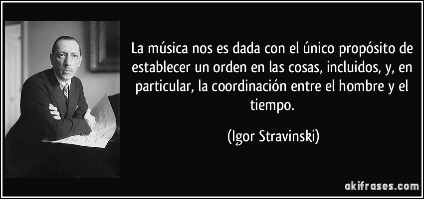 La música nos es dada con el único propósito de establecer un orden en las cosas, incluidos, y, en particular, la coordinación entre el hombre y el tiempo. (Igor Stravinski)