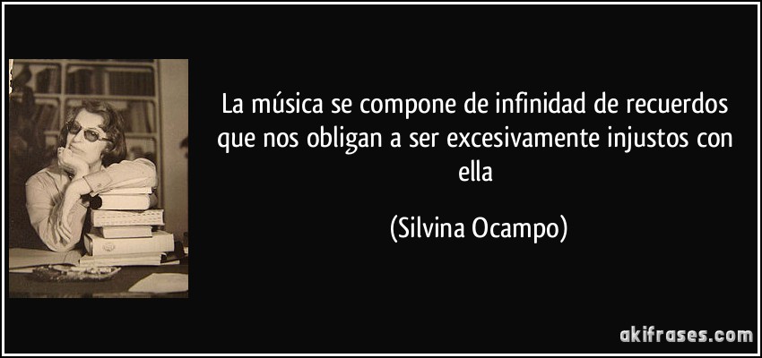 La música se compone de infinidad de recuerdos que nos obligan a ser excesivamente injustos con ella (Silvina Ocampo)