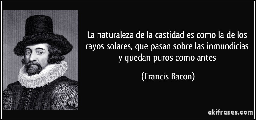 La naturaleza de la castidad es como la de los rayos solares, que pasan sobre las inmundicias y quedan puros como antes (Francis Bacon)