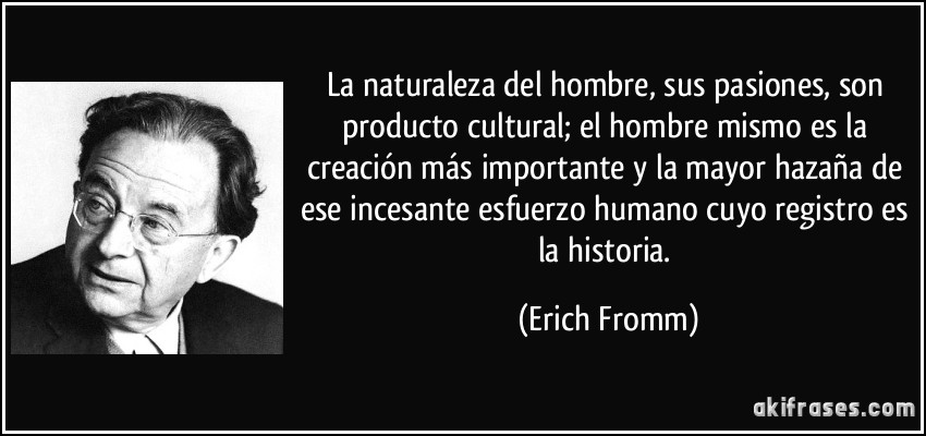 La naturaleza del hombre, sus pasiones, son producto cultural; el hombre mismo es la creación más importante y la mayor hazaña de ese incesante esfuerzo humano cuyo registro es la historia. (Erich Fromm)