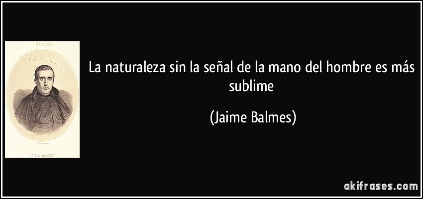 La naturaleza sin la señal de la mano del hombre es más sublime (Jaime Balmes)