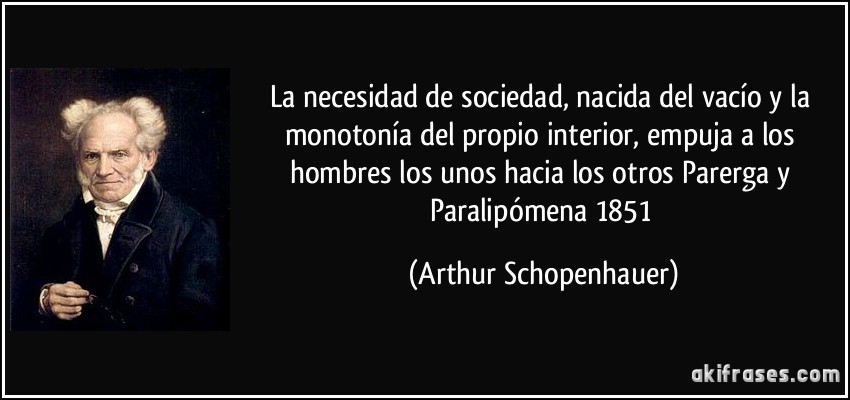 La necesidad de sociedad, nacida del vacío y la monotonía del propio interior, empuja a los hombres los unos hacia los otros Parerga y Paralipómena 1851 (Arthur Schopenhauer)