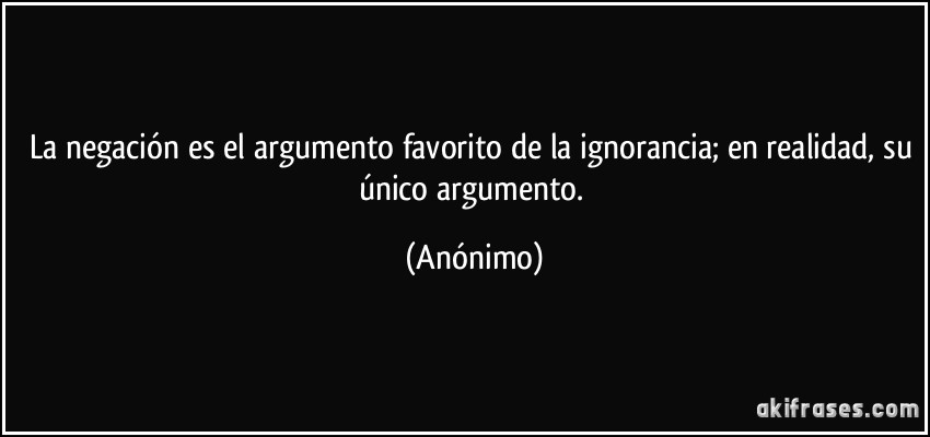 La negación es el argumento favorito de la ignorancia; en realidad, su único argumento. (Anónimo)
