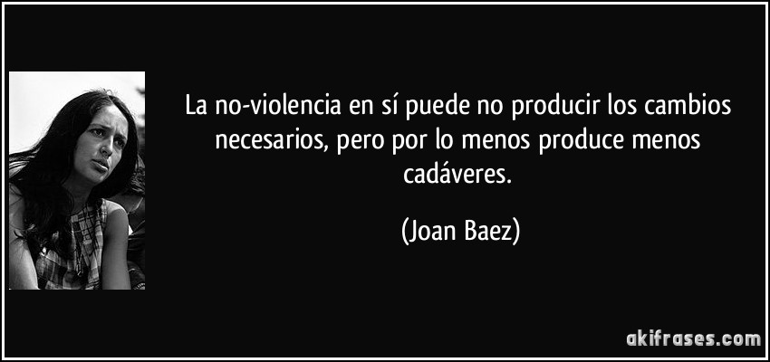 La no-violencia en sí puede no producir los cambios necesarios, pero por lo menos produce menos cadáveres. (Joan Baez)
