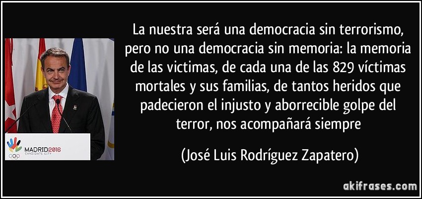 La nuestra será una democracia sin terrorismo, pero no una democracia sin memoria: la memoria de las victimas, de cada una de las 829 víctimas mortales y sus familias, de tantos heridos que padecieron el injusto y aborrecible golpe del terror, nos acompañará siempre (José Luis Rodríguez Zapatero)