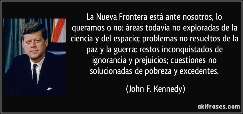 La Nueva Frontera está ante nosotros, lo queramos o no: áreas todavía no exploradas de la ciencia y del espacio; problemas no resueltos de la paz y la guerra; restos inconquistados de ignorancia y prejuicios; cuestiones no solucionadas de pobreza y excedentes. (John F. Kennedy)