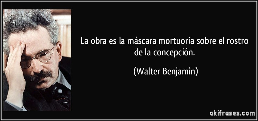 La obra es la máscara mortuoria sobre el rostro de la concepción. (Walter Benjamin)