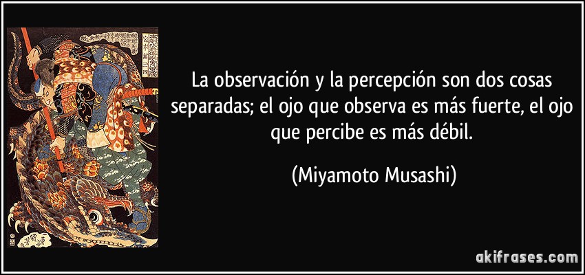 La observación y la percepción son dos cosas separadas; el ojo que observa es más fuerte, el ojo que percibe es más débil. (Miyamoto Musashi)