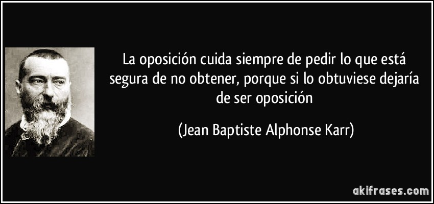 La oposición cuida siempre de pedir lo que está segura de no obtener, porque si lo obtuviese dejaría de ser oposición (Jean Baptiste Alphonse Karr)