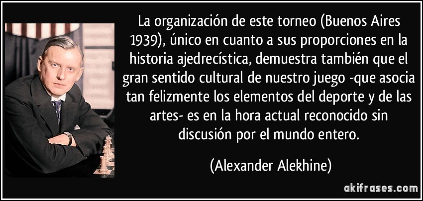 La organización de este torneo (Buenos Aires 1939), único en cuanto a sus proporciones en la historia ajedrecística, demuestra también que el gran sentido cultural de nuestro juego -que asocia tan felizmente los elementos del deporte y de las artes- es en la hora actual reconocido sin discusión por el mundo entero. (Alexander Alekhine)