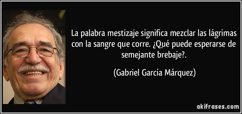 La palabra mestizaje significa mezclar las lágrimas con la sangre que corre. ¿Qué puede esperarse de semejante brebaje?. (Gabriel García Márquez)