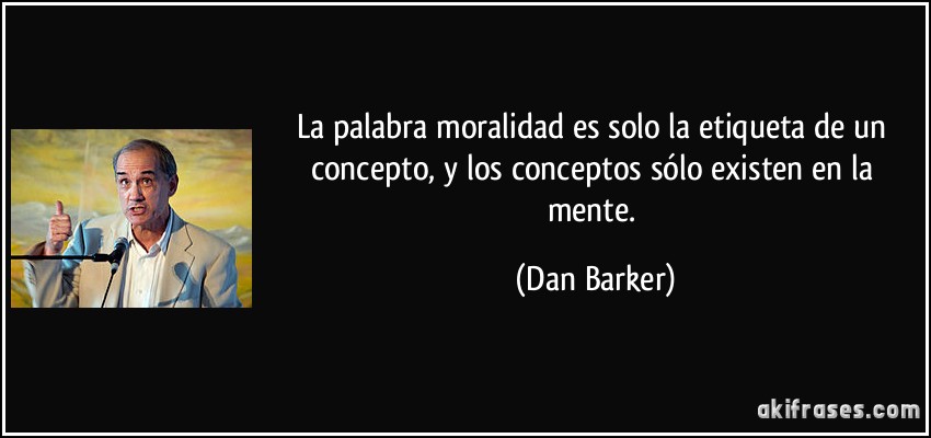 La palabra moralidad es solo la etiqueta de un concepto, y los conceptos sólo existen en la mente. (Dan Barker)