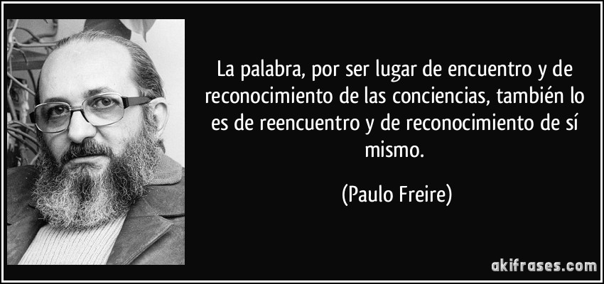La palabra, por ser lugar de encuentro y de reconocimiento de las conciencias, también lo es de reencuentro y de reconocimiento de sí mismo. (Paulo Freire)
