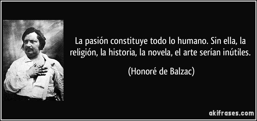 La pasión constituye todo lo humano. Sin ella, la religión, la historia, la novela, el arte serían inútiles. (Honoré de Balzac)