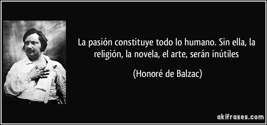 La pasión constituye todo lo humano. Sin ella, la religión, la novela, el arte, serán inútiles (Honoré de Balzac)