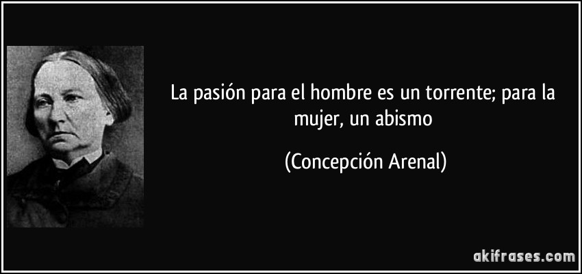 La pasión para el hombre es un torrente; para la mujer, un abismo (Concepción Arenal)