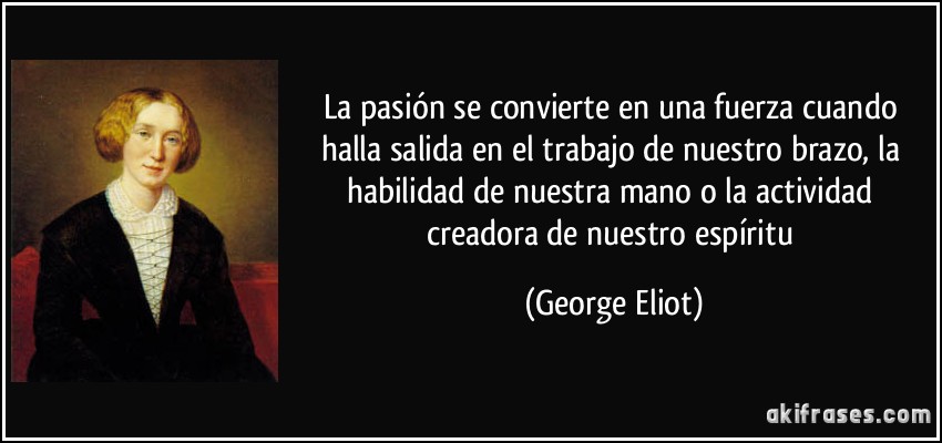 La pasión se convierte en una fuerza cuando halla salida en el trabajo de nuestro brazo, la habilidad de nuestra mano o la actividad creadora de nuestro espíritu (George Eliot)