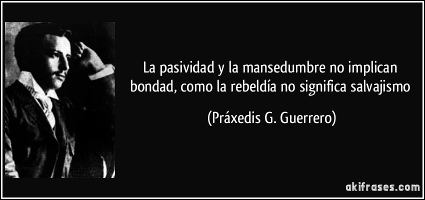 La pasividad y la mansedumbre no implican bondad, como la rebeldía no significa salvajismo (Práxedis G. Guerrero)