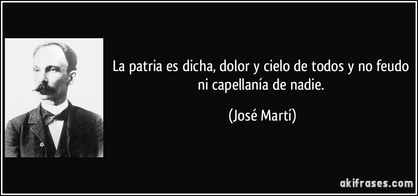 La patria es dicha, dolor y cielo de todos y no feudo ni capellanía de nadie. (José Martí)